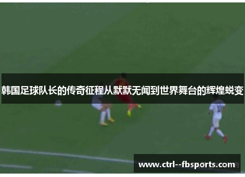 韩国足球队长的传奇征程从默默无闻到世界舞台的辉煌蜕变