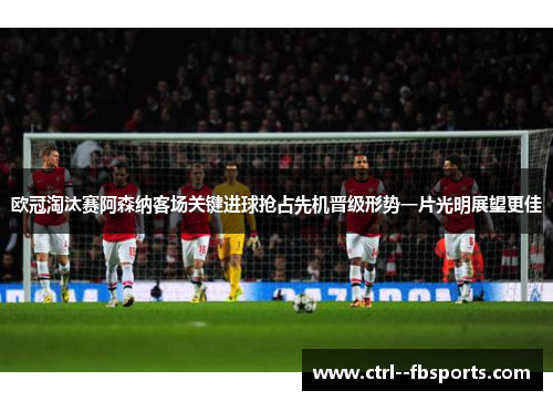 欧冠淘汰赛阿森纳客场关键进球抢占先机晋级形势一片光明展望更佳 欧冠淘汰赛阿森纳客场关键进球抢占先机晋级形势一片光明展望更佳