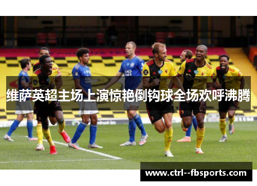 维萨英超主场上演惊艳倒钩球全场欢呼沸腾 维萨英超主场上演惊艳倒钩球全场欢呼沸腾